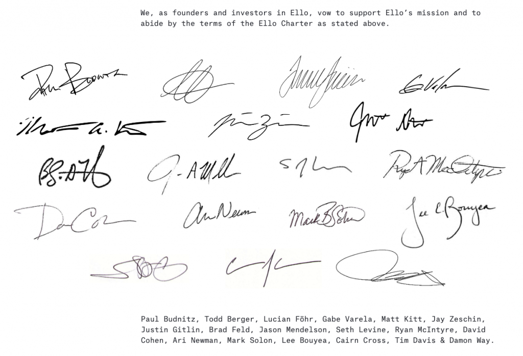"We, as founders and investors in Ello, vow to support Ello’s mission and to abide by the terms of the Ello Charter as stated above.
Paul Budnitz, Todd Berger, Lucian Föhr, Gabe Varela, Matt Kitt, Jay Zeschin,
Justin Gitlin, Brad Feld, Jason Mendelson, Seth Levine, Ryan McIntyre, David Cohen, Ari Newman, Mark Solon, Lee Bouyea, Cairn Cross, Tim Davis & Damon Way"